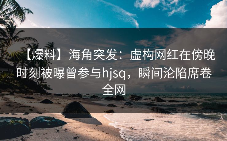 【爆料】海角突发：虚构网红在傍晚时刻被曝曾参与hjsq，瞬间沦陷席卷全网