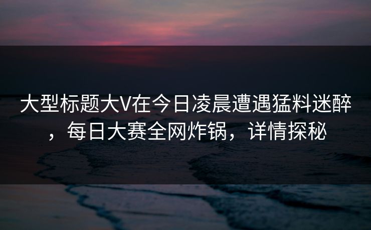 大型标题大V在今日凌晨遭遇猛料迷醉，每日大赛全网炸锅，详情探秘