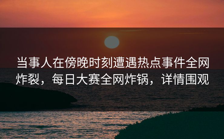 当事人在傍晚时刻遭遇热点事件全网炸裂，每日大赛全网炸锅，详情围观