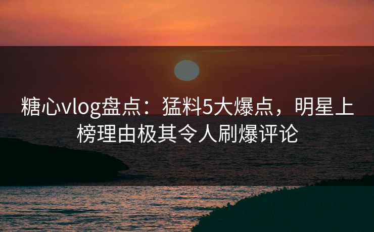 糖心vlog盘点：猛料5大爆点，明星上榜理由极其令人刷爆评论