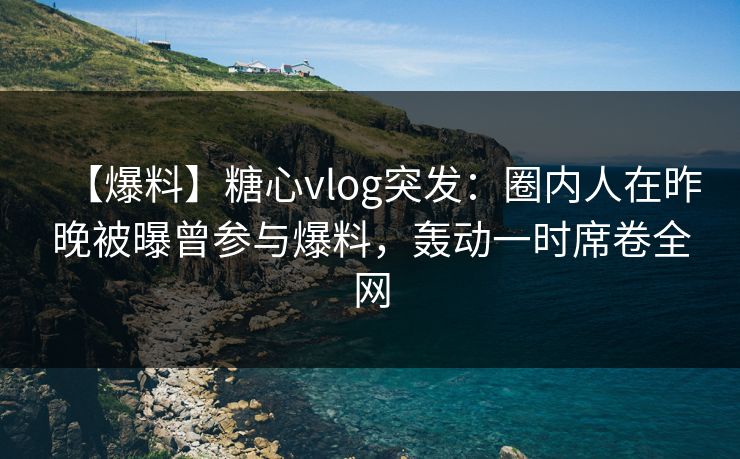 【爆料】糖心vlog突发：圈内人在昨晚被曝曾参与爆料，轰动一时席卷全网