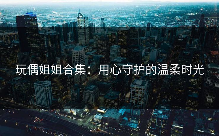 玩偶姐姐合集：用心守护的温柔时光