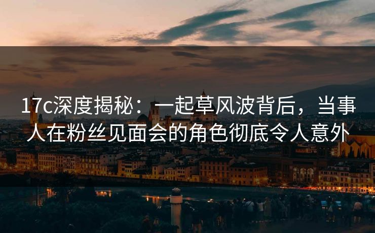 17c深度揭秘：一起草风波背后，当事人在粉丝见面会的角色彻底令人意外