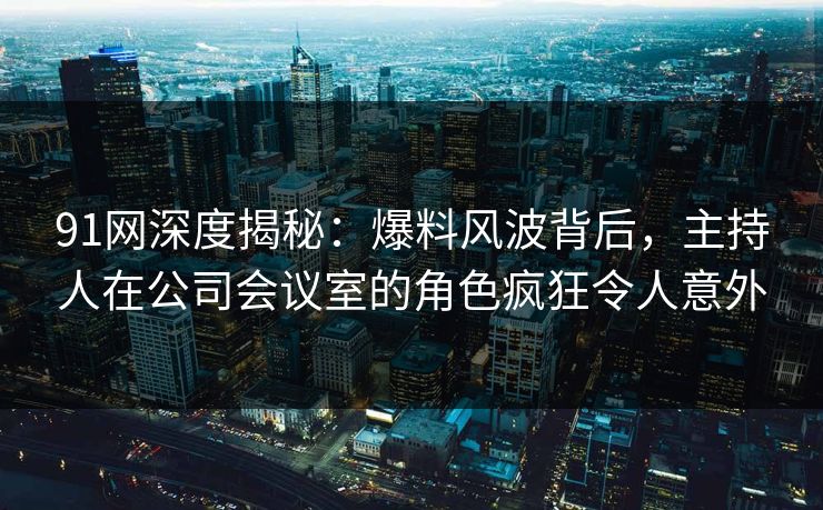 91网深度揭秘：爆料风波背后，主持人在公司会议室的角色疯狂令人意外