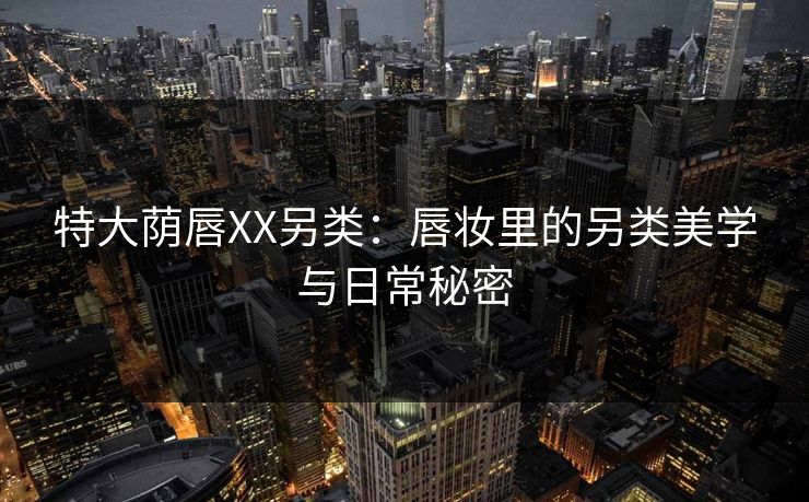 特大荫唇XX另类：唇妆里的另类美学与日常秘密
