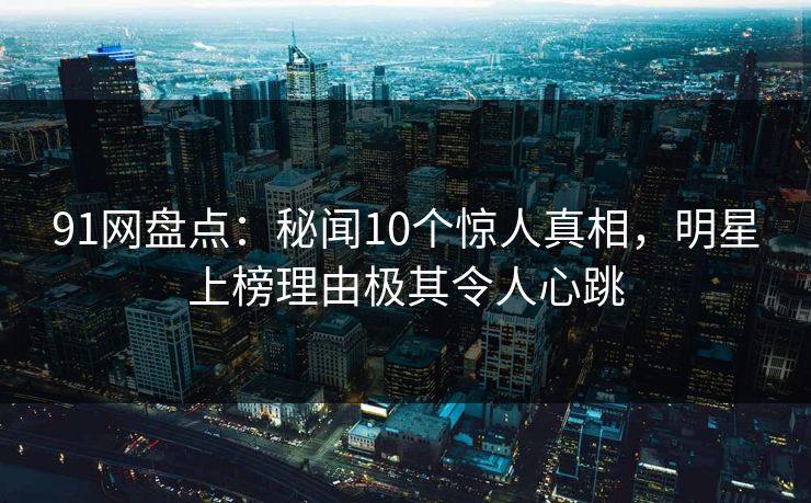 91网盘点：秘闻10个惊人真相，明星上榜理由极其令人心跳
