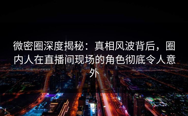 微密圈深度揭秘：真相风波背后，圈内人在直播间现场的角色彻底令人意外