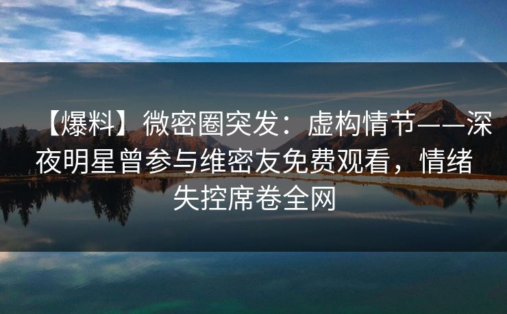 【爆料】微密圈突发：虚构情节——深夜明星曾参与维密友免费观看，情绪失控席卷全网