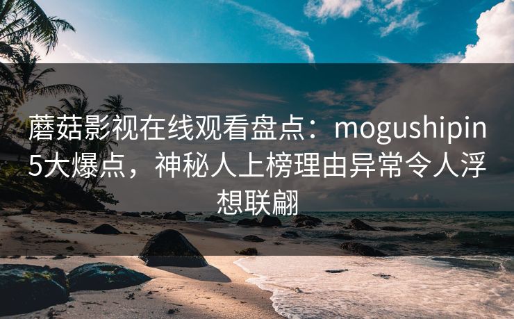蘑菇影视在线观看盘点：mogushipin5大爆点，神秘人上榜理由异常令人浮想联翩