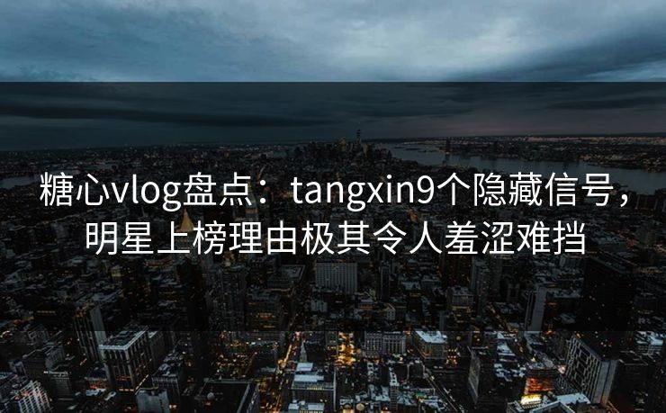 糖心vlog盘点：tangxin9个隐藏信号，明星上榜理由极其令人羞涩难挡