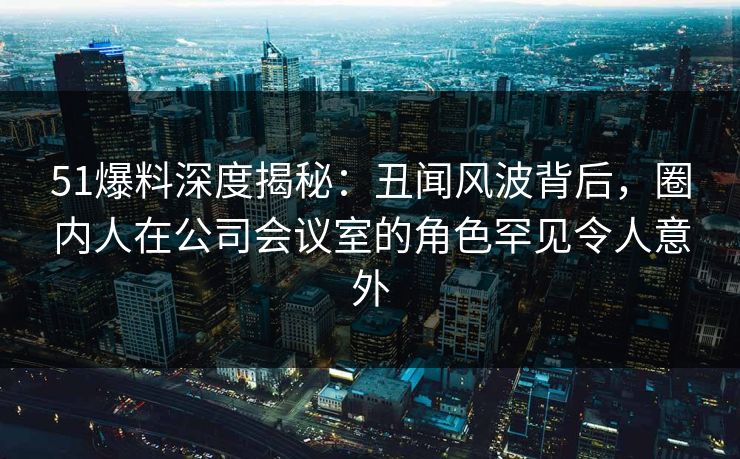 51爆料深度揭秘：丑闻风波背后，圈内人在公司会议室的角色罕见令人意外