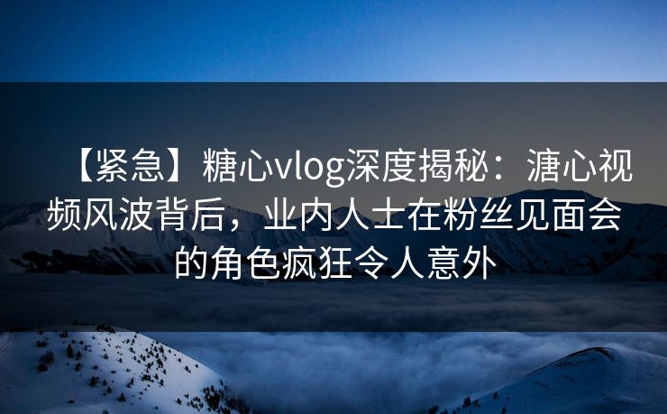 【紧急】糖心vlog深度揭秘：溏心视频风波背后，业内人士在粉丝见面会的角色疯狂令人意外