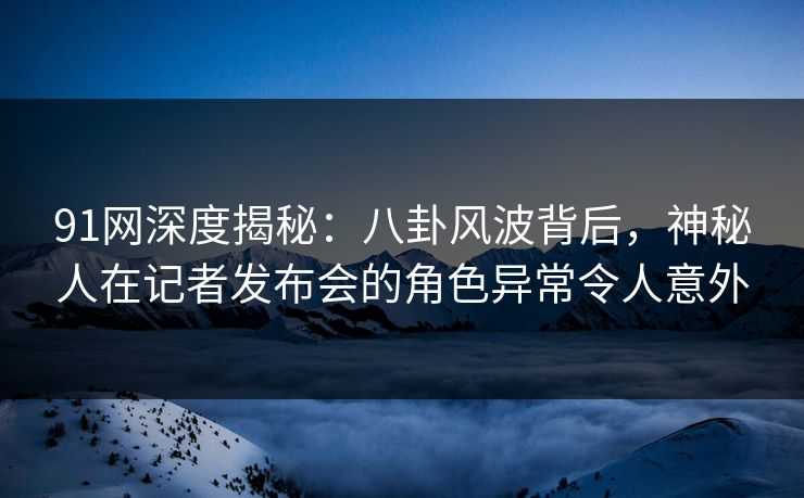 91网深度揭秘：八卦风波背后，神秘人在记者发布会的角色异常令人意外