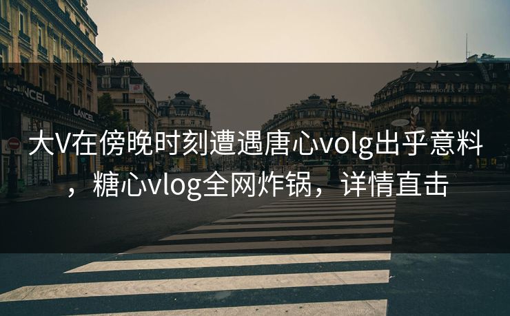大V在傍晚时刻遭遇唐心volg出乎意料，糖心vlog全网炸锅，详情直击