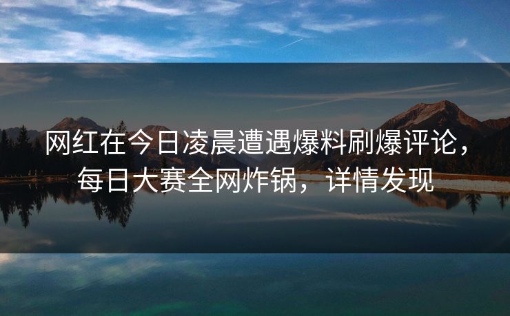 网红在今日凌晨遭遇爆料刷爆评论，每日大赛全网炸锅，详情发现