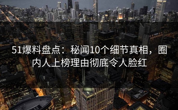 51爆料盘点：秘闻10个细节真相，圈内人上榜理由彻底令人脸红