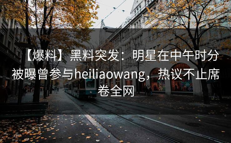 【爆料】黑料突发：明星在中午时分被曝曾参与heiliaowang，热议不止席卷全网