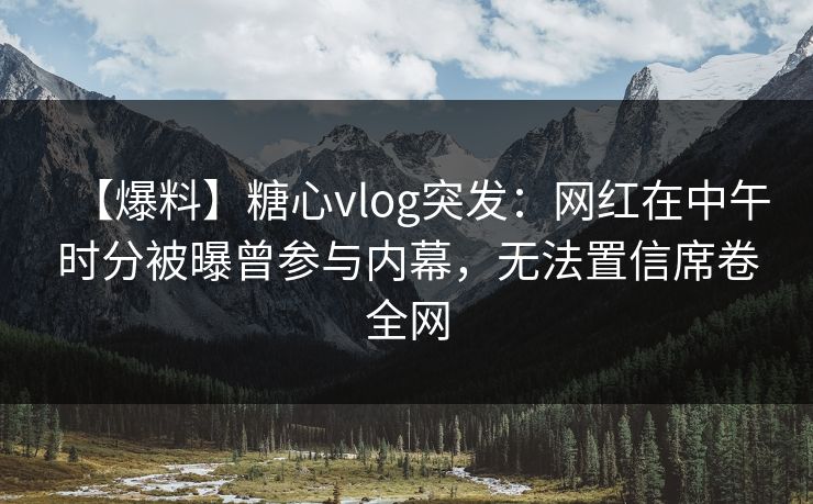 【爆料】糖心vlog突发：网红在中午时分被曝曾参与内幕，无法置信席卷全网