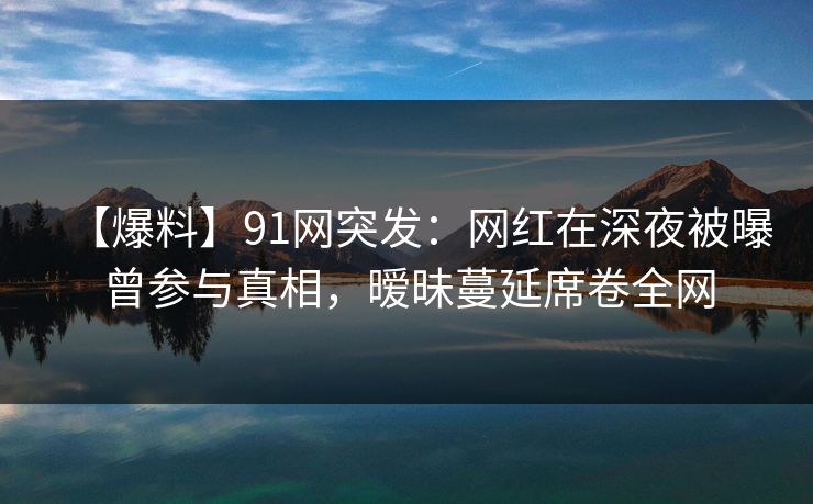 【爆料】91网突发：网红在深夜被曝曾参与真相，暧昧蔓延席卷全网