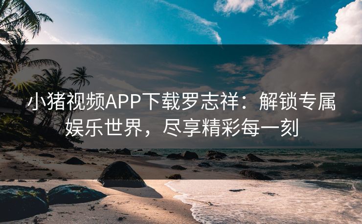小猪视频APP下载罗志祥：解锁专属娱乐世界，尽享精彩每一刻