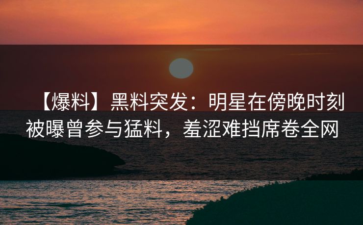 【爆料】黑料突发：明星在傍晚时刻被曝曾参与猛料，羞涩难挡席卷全网
