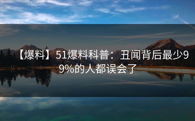 【爆料】51爆料科普：丑闻背后最少99%的人都误会了
