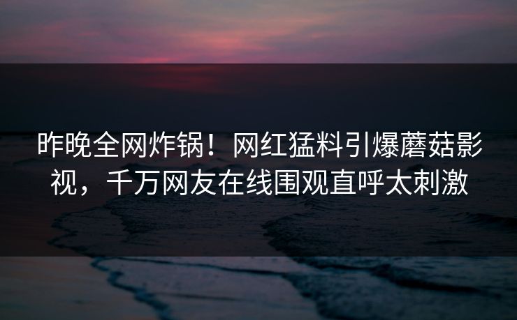 昨晚全网炸锅！网红猛料引爆蘑菇影视，千万网友在线围观直呼太刺激