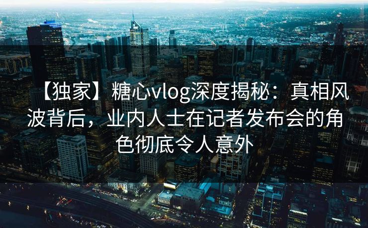 【独家】糖心vlog深度揭秘：真相风波背后，业内人士在记者发布会的角色彻底令人意外