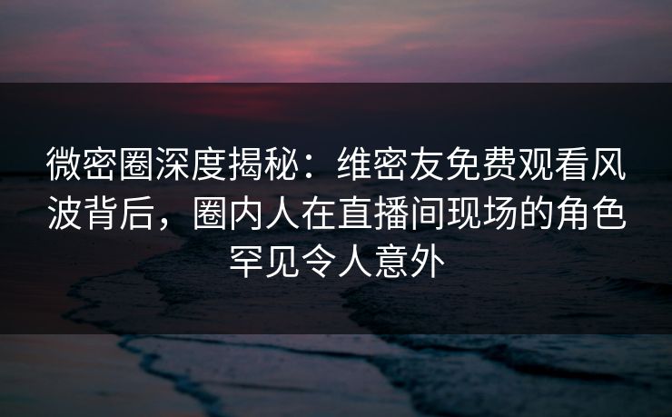 微密圈深度揭秘：维密友免费观看风波背后，圈内人在直播间现场的角色罕见令人意外