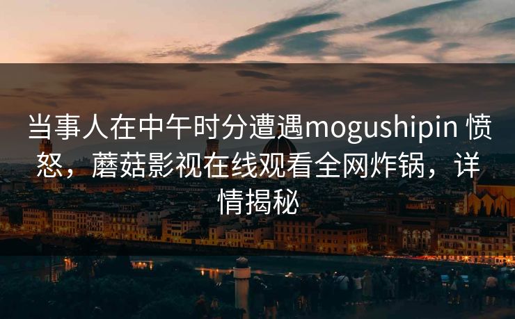 当事人在中午时分遭遇mogushipin 愤怒，蘑菇影视在线观看全网炸锅，详情揭秘