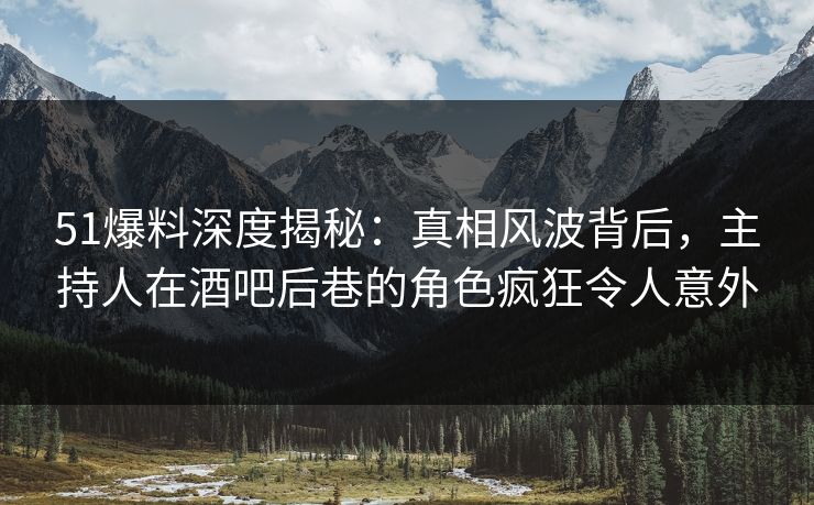 51爆料深度揭秘：真相风波背后，主持人在酒吧后巷的角色疯狂令人意外
