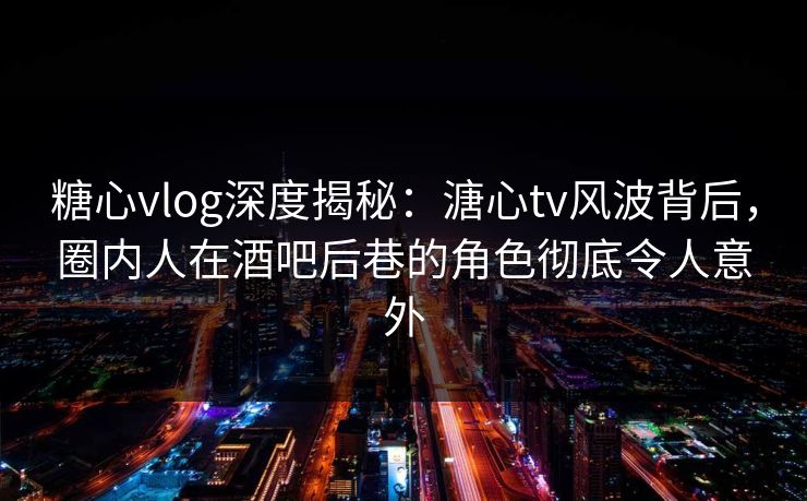 糖心vlog深度揭秘：溏心tv风波背后，圈内人在酒吧后巷的角色彻底令人意外