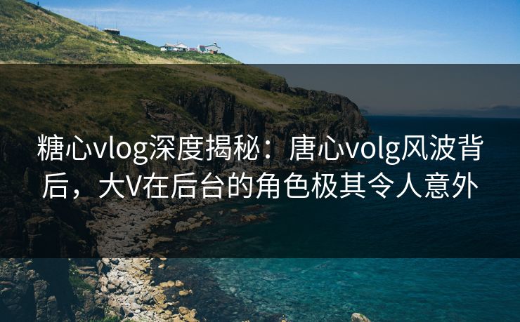 糖心vlog深度揭秘：唐心volg风波背后，大V在后台的角色极其令人意外