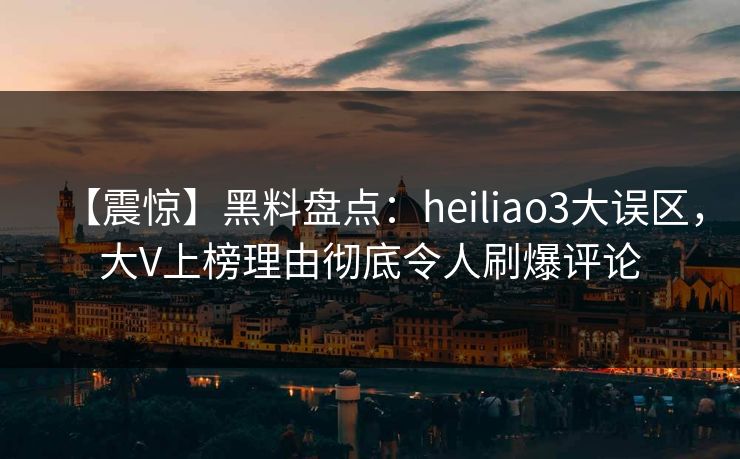 【震惊】黑料盘点：heiliao3大误区，大V上榜理由彻底令人刷爆评论