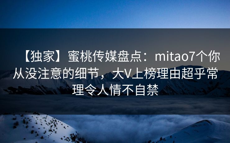 【独家】蜜桃传媒盘点:mitao7个你从没注意的细节,大V上榜理由超乎常理令人情不自禁 【独家】蜜桃传媒盘点:mitao7个你从没注意的细节,大V上榜理由超乎常理令人情不自禁