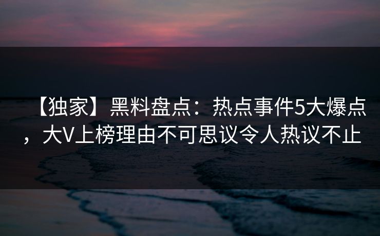 【独家】黑料盘点：热点事件5大爆点，大V上榜理由不可思议令人热议不止