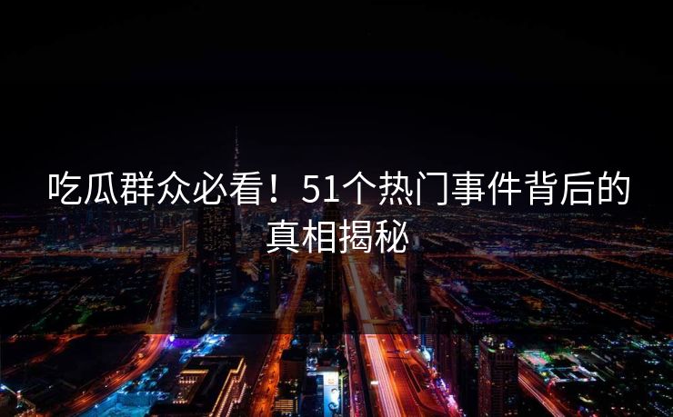 吃瓜群众必看！51个热门事件背后的真相揭秘