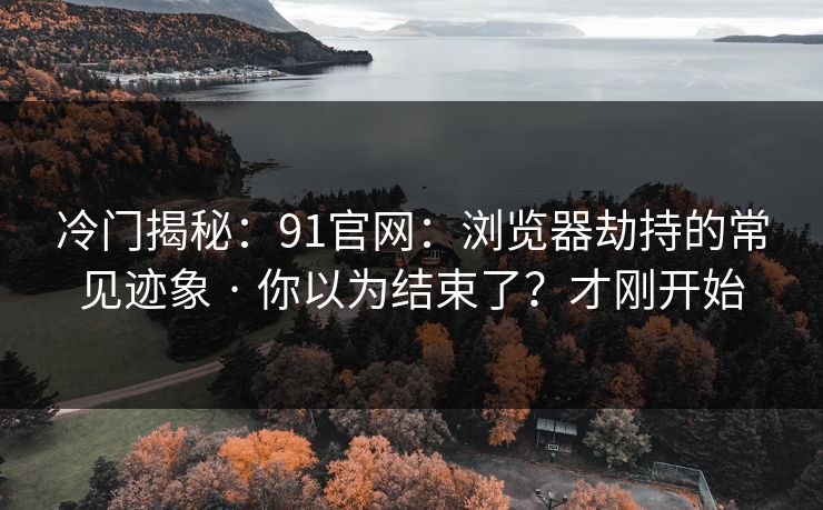 冷门揭秘：91官网：浏览器劫持的常见迹象 · 你以为结束了？才刚开始