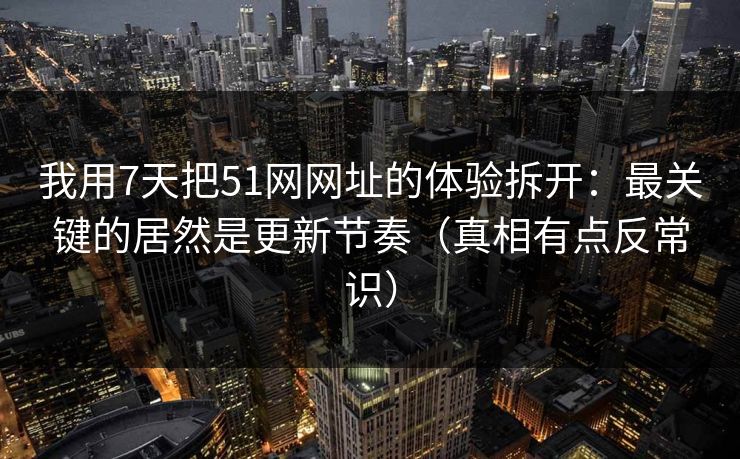 我用7天把51网网址的体验拆开：最关键的居然是更新节奏（真相有点反常识）
