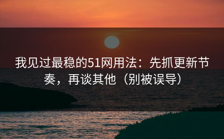 我见过最稳的51网用法：先抓更新节奏，再谈其他（别被误导）