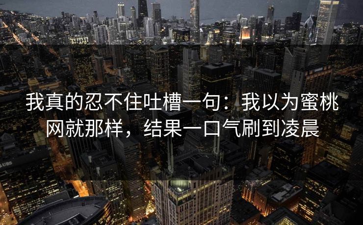我真的忍不住吐槽一句：我以为蜜桃网就那样，结果一口气刷到凌晨