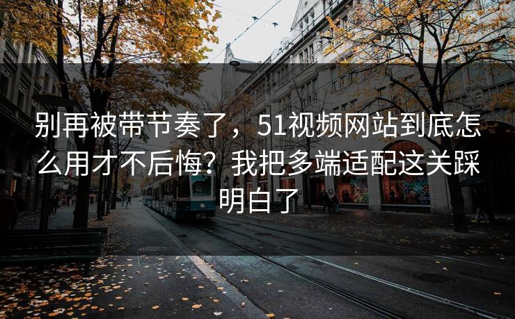 别再被带节奏了，51视频网站到底怎么用才不后悔？我把多端适配这关踩明白了
