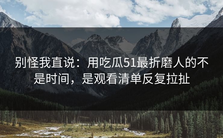 别怪我直说：用吃瓜51最折磨人的不是时间，是观看清单反复拉扯