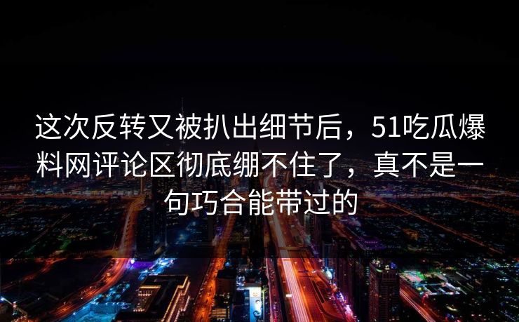 这次反转又被扒出细节后，51吃瓜爆料网评论区彻底绷不住了，真不是一句巧合能带过的