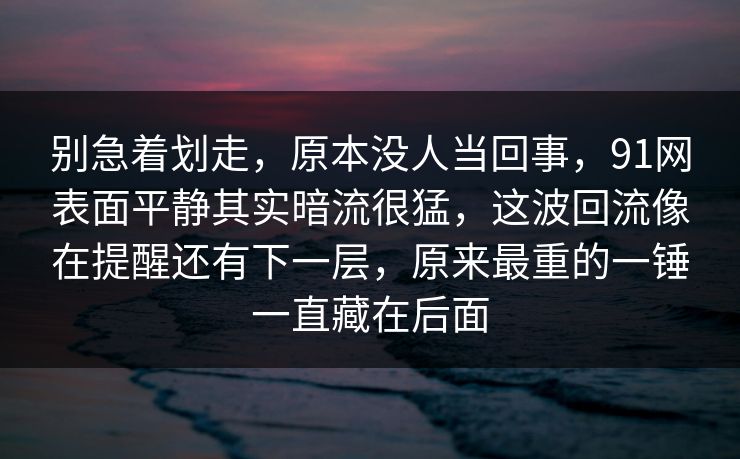 别急着划走，原本没人当回事，91网表面平静其实暗流很猛，这波回流像在提醒还有下一层，原来最重的一锤一直藏在后面