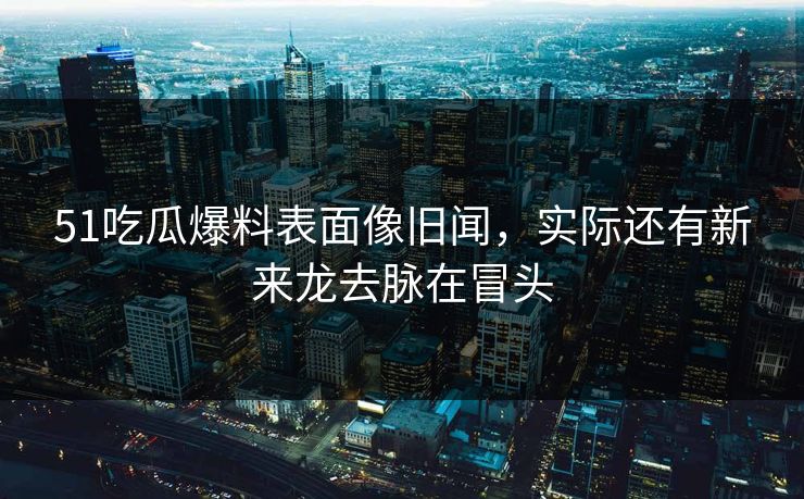 51吃瓜爆料表面像旧闻，实际还有新来龙去脉在冒头